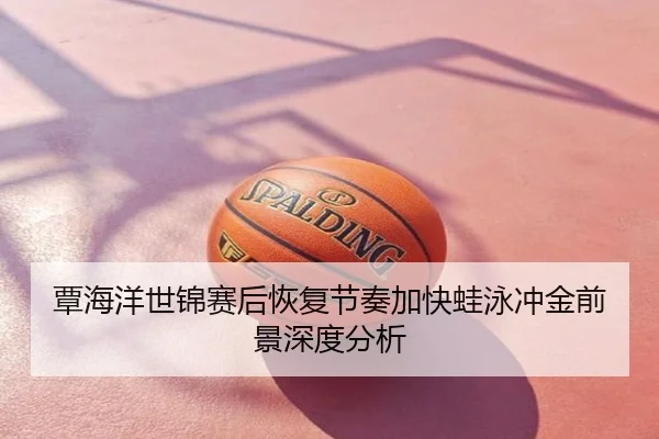 覃海洋世锦赛后恢复节奏加快蛙泳冲金前景深度分析
