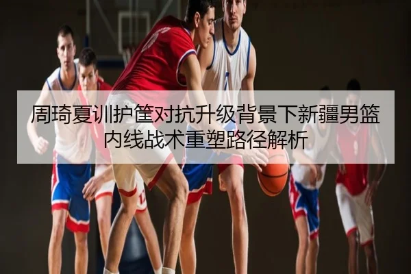周琦夏训护筐对抗升级背景下新疆男篮内线战术重塑路径解析